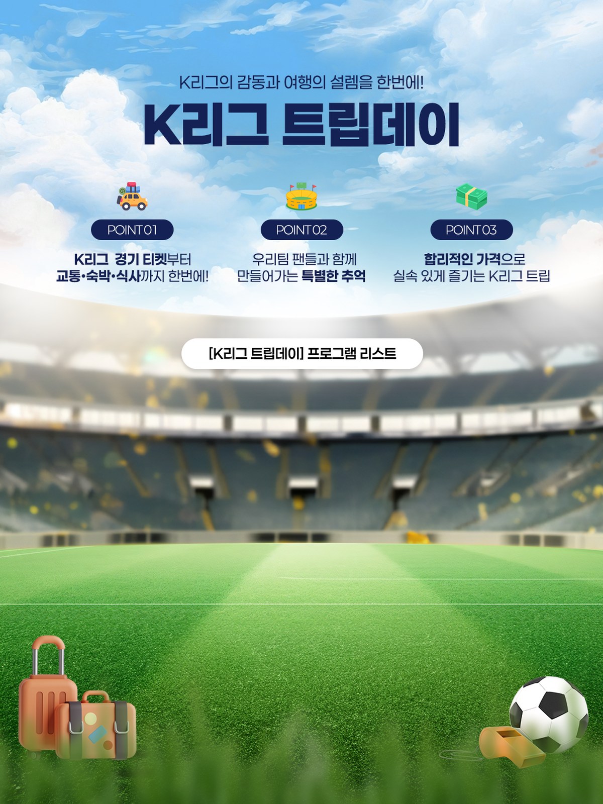K리그 트립데이 - K리그의 감동과 여행의 설렘을 한번에! POINT01 K리그 경기 티켓부터 교통·숙박·식사까지 한번에! POINT02 우리팀 팬들과 함께 만들어가는 특별한 추억 POINT03 합리적인 가격으로 실속 있게 즐기는 K리그 트립
